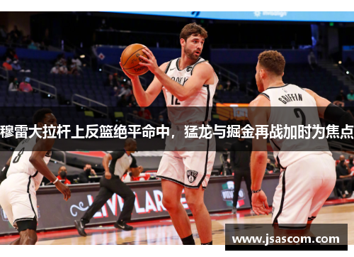 穆雷大拉杆上反篮绝平命中，猛龙与掘金再战加时为焦点